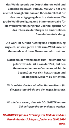 das Wahlergebnis der Ortschaftsratswahl und Gemeinderatswahl vom 26. Mai 2019 hat uns alle tief bewegt. Wir danken Ihnen herzlichst für das uns entgegengebrachte Vertrauen. Die große Wahlbeteiligung und Stimmenvergabe für die Wählervereinigung PRO Döllnitz, spricht für das Interesse der Bürger an einer soliden Gemeindeentwicklung.   Die Wahl ist für uns Auftrag und Verpflichtung zugleich, unsere ganze Kraft zum Wohl unserer Gemeinde und ihrer Einwohner einzusetzen.   Nachdem der Wahlkampf zum Teil emotional geführt wurde, ist es an der Zeit, auf den Gemeinsamkeiten aufzubauen, nicht die Gegensätze vor sich herzutragen und ideologische Mauern zu errichten.  Nicht zuletzt danken wir allen Unterstützern für die geleistete Arbeit und den regen Zuspruch.    Wir sind uns sicher, dass wir DÖLLNITZER unsere Zukunft gemeinsam meistern werden.  NEUWAHLEN für den Ortschaftsrat Döllnitz und des Gemeinderates Schkopau, finden am 09.06.2024 statt.